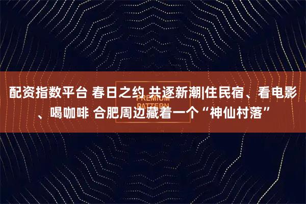配资指数平台 春日之约 共逐新潮|住民宿、看电影、喝咖啡 合肥周边藏着一个“神仙村落”