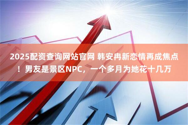 2025配资查询网站官网 韩安冉新恋情再成焦点！男友是景区NPC，一个多月为她花十几万