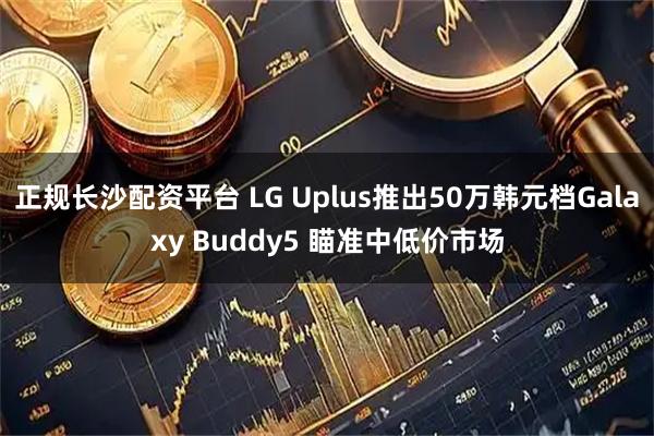 正规长沙配资平台 LG Uplus推出50万韩元档Galaxy Buddy5 瞄准中低价市场