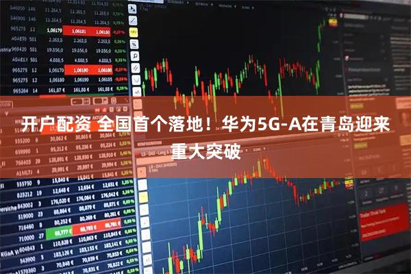 开户配资 全国首个落地！华为5G-A在青岛迎来重大突破