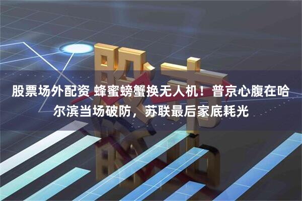股票场外配资 蜂蜜螃蟹换无人机！普京心腹在哈尔滨当场破防，苏联最后家底耗光