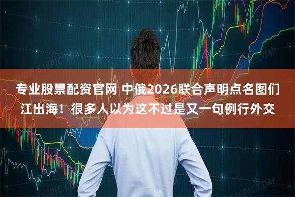 专业股票配资官网 中俄2026联合声明点名图们江出海！很多人以为这不过是又一句例行外交