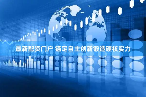 最新配资门户 锚定自主创新锻造硬核实力