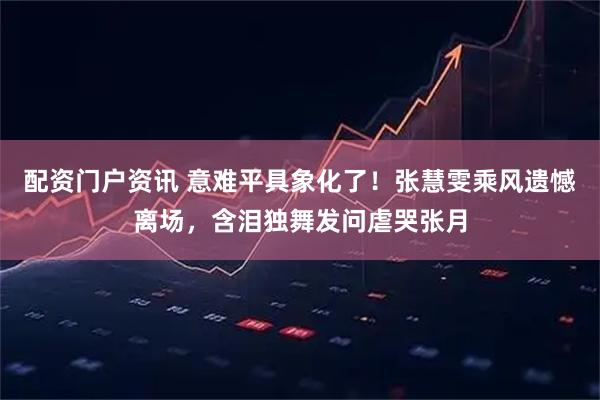 配资门户资讯 意难平具象化了！张慧雯乘风遗憾离场，含泪独舞发问虐哭张月